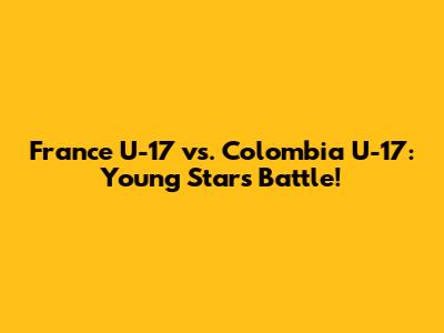 France U-17 vs. Colombia U-17: Young Stars Battle!