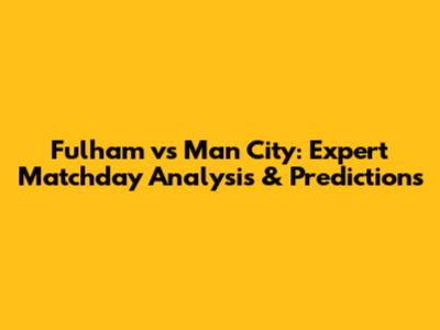 Fulham vs Man City: Expert Matchday Analysis & Predictions