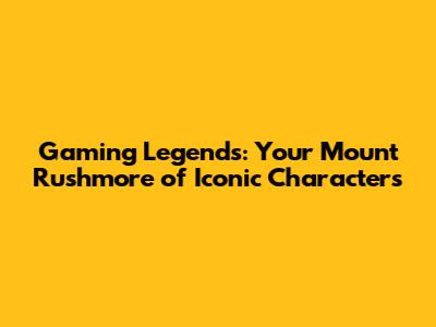 Gaming Legends: Your Mount Rushmore of Iconic Characters