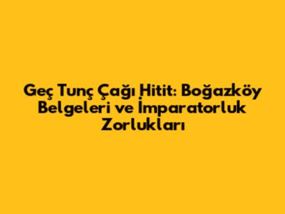 Geç Tunç Çağı Hitit: Boğazköy Belgeleri ve İmparatorluk Zorlukları