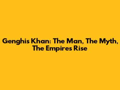 Genghis Khan: The Man, The Myth, The Empire's Rise
