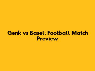 Genk vs Basel: Football Match Preview