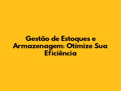 Gestão de Estoques e Armazenagem: Otimize Sua Eficiência