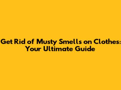 Get Rid of Musty Smells on Clothes: Your Ultimate Guide