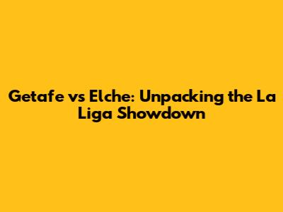 Getafe vs Elche: Unpacking the La Liga Showdown