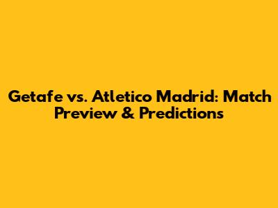 Getafe vs. Atletico Madrid: Match Preview & Predictions