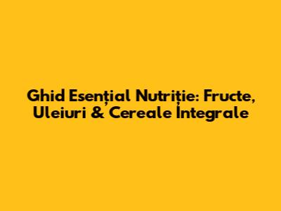 Ghid Esențial Nutriție: Fructe, Uleiuri & Cereale Integrale