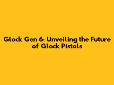 Glock Gen 6: Unveiling the Future of Glock Pistols