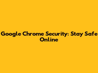 Google Chrome Security: Stay Safe Online