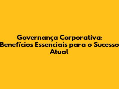 Governança Corporativa: Benefícios Essenciais para o Sucesso Atual