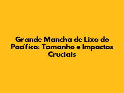 Grande Mancha de Lixo do Pacífico: Tamanho e Impactos Cruciais