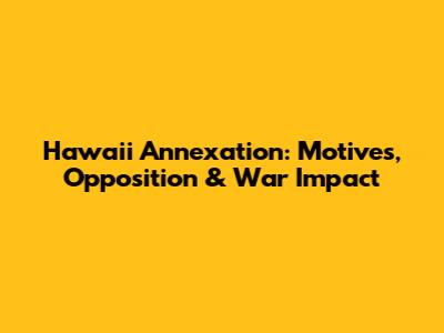 Hawaii Annexation: Motives, Opposition & War Impact