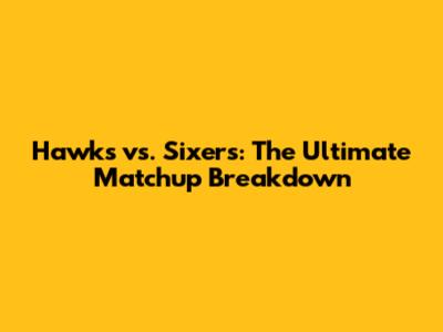 Hawks vs. Sixers: The Ultimate Matchup Breakdown