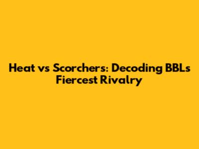 Heat vs Scorchers: Decoding BBL's Fiercest Rivalry