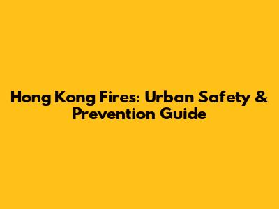 Hong Kong Fires: Urban Safety & Prevention Guide
