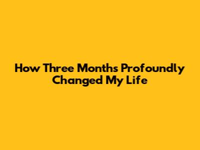 How Three Months Profoundly Changed My Life