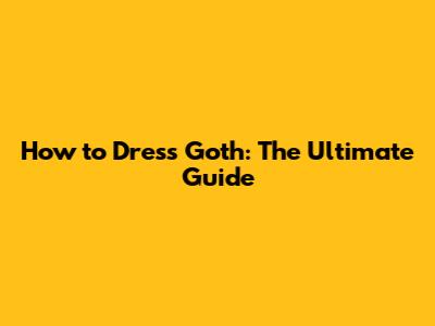 How to Dress Goth: The Ultimate Guide