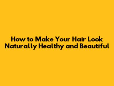 How to Make Your Hair Look Naturally Healthy and Beautiful