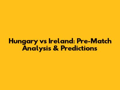 Hungary vs Ireland: Pre-Match Analysis & Predictions
