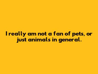I really am not a fan of pets, or just animals in general.