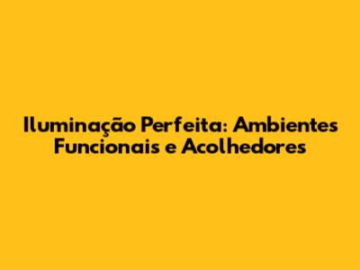 Iluminação Perfeita: Ambientes Funcionais e Acolhedores