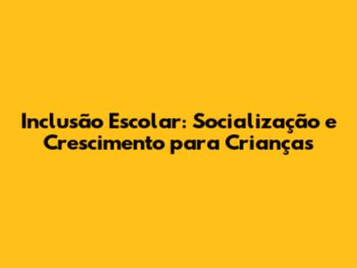 Inclusão Escolar: Socialização e Crescimento para Crianças