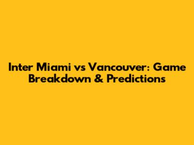 Inter Miami vs Vancouver: Game Breakdown & Predictions
