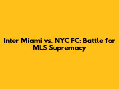 Inter Miami vs. NYC FC: Battle for MLS Supremacy