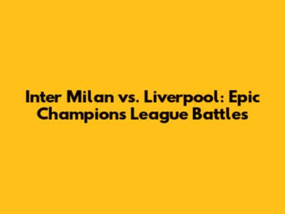 Inter Milan vs. Liverpool: Epic Champions League Battles