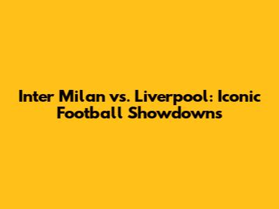 Inter Milan vs. Liverpool: Iconic Football Showdowns