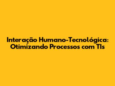 Interação Humano-Tecnológica: Otimizando Processos com TIs
