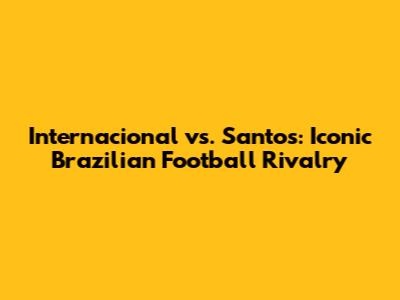 Internacional vs. Santos: Iconic Brazilian Football Rivalry