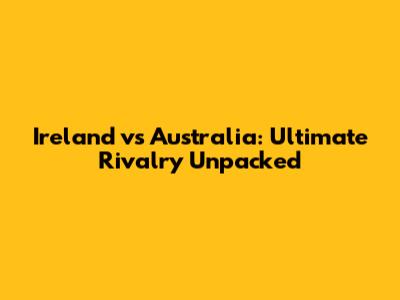 Ireland vs Australia: Ultimate Rivalry Unpacked