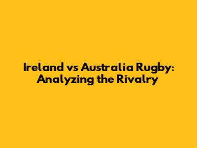 Ireland vs Australia Rugby: Analyzing the Rivalry