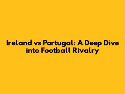 Ireland vs Portugal: A Deep Dive into Football Rivalry