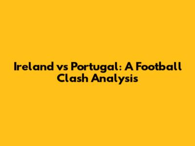 Ireland vs Portugal: A Football Clash Analysis
