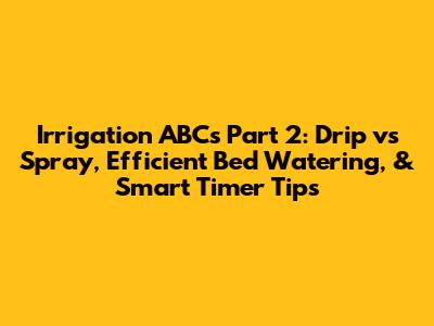 Irrigation ABCs Part 2: Drip vs Spray, Efficient Bed Watering, & Smart Timer Tips