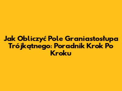 Jak Obliczyć Pole Graniastosłupa Trójkątnego: Poradnik Krok Po Kroku