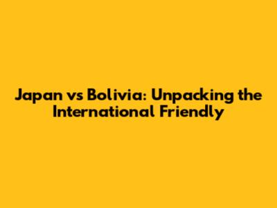 Japan vs Bolivia: Unpacking the International Friendly