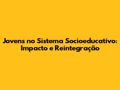 Jovens no Sistema Socioeducativo: Impacto e Reintegração