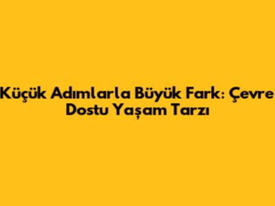 Küçük Adımlarla Büyük Fark: Çevre Dostu Yaşam Tarzı