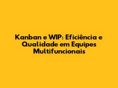 Kanban e WIP: Eficiência e Qualidade em Equipes Multifuncionais