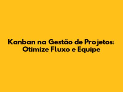 Kanban na Gestão de Projetos: Otimize Fluxo e Equipe