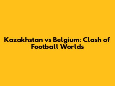 Kazakhstan vs Belgium: Clash of Football Worlds