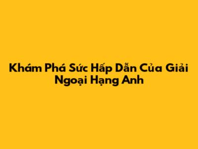 Khám Phá Sức Hấp Dẫn Của Giải Ngoại Hạng Anh