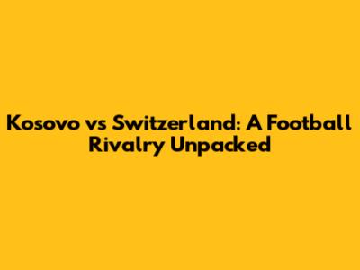 Kosovo vs Switzerland: A Football Rivalry Unpacked