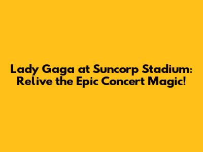 Lady Gaga at Suncorp Stadium: Relive the Epic Concert Magic!