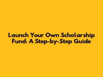 Launch Your Own Scholarship Fund: A Step-by-Step Guide