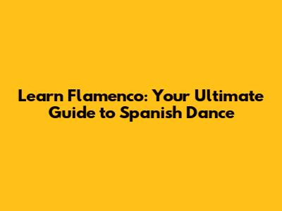 Learn Flamenco: Your Ultimate Guide to Spanish Dance