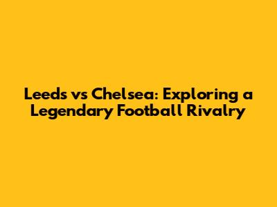 Leeds vs Chelsea: Exploring a Legendary Football Rivalry